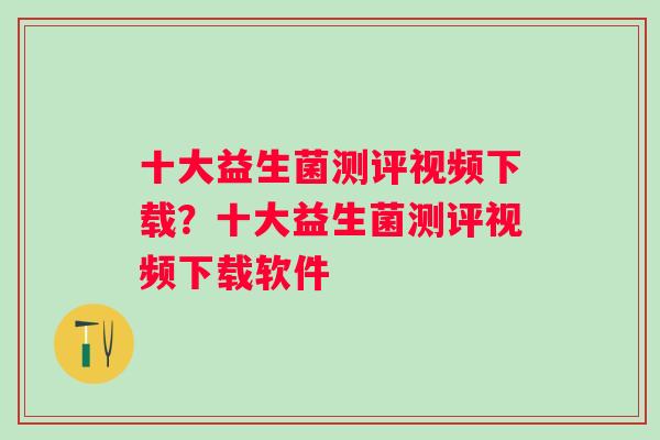 十大益生菌测评视频下载?十大益生菌测评视频下载软件 十大益生菌测评视频下载?十大益生菌测评视频下载软件