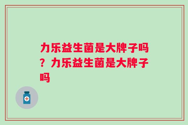 力乐益生菌是大牌子吗？力乐益生菌是大牌子吗