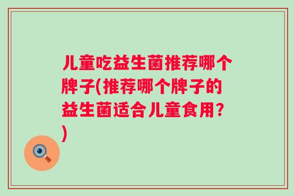 儿童吃益生菌推荐哪个牌子(推荐哪个牌子的益生菌适合儿童食用？)