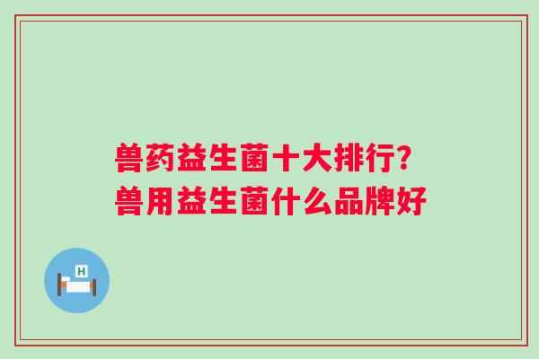 兽药益生菌十大排行?兽用益生菌什么品牌好 兽药益生菌十大排行?兽用益生菌什么品牌好