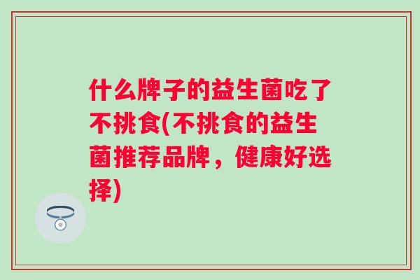 什么牌子的益生菌吃了不挑食(不挑食的益生菌推荐品牌,健康好选择) 什么牌子的益生菌吃了不挑食(不挑食的益生菌推荐品牌,健康好选择)