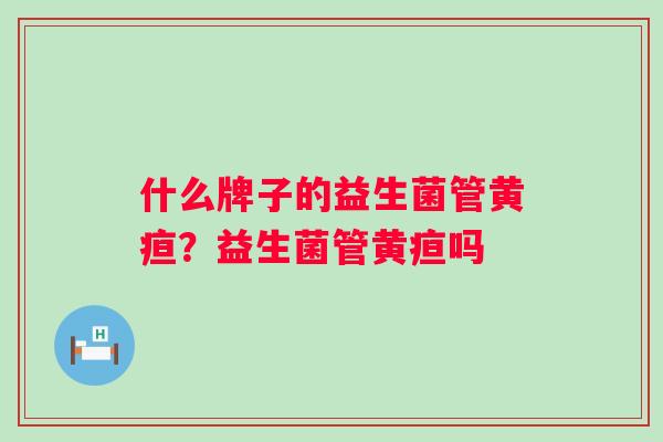 什么牌子的益生菌管黄疸?益生菌管黄疸吗 什么牌子的益生菌管黄疸?益生菌管黄疸吗