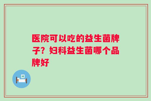 医院可以吃的益生菌牌子？益生菌哪个品牌好