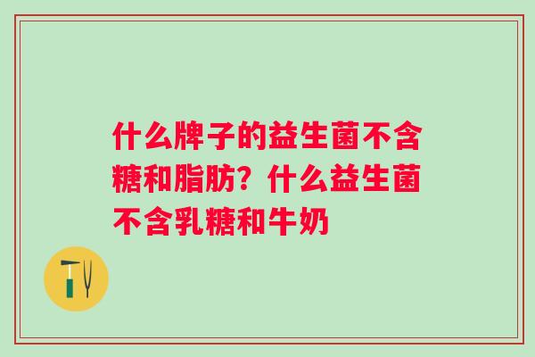 什么牌子的益生菌不含糖和脂肪？什么益生菌不含乳糖和牛奶