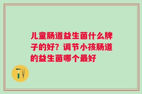 儿童肠道益生菌什么牌子的好?调节小孩肠道的益生菌哪个好 儿童肠道益生菌什么牌子的好?调节小孩肠道的益生菌哪个好
