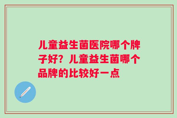 儿童益生菌医院哪个牌子好？儿童益生菌哪个品牌的比较好一点