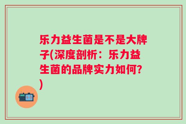 乐力益生菌是不是大牌子(深度剖析：乐力益生菌的品牌实力如何？)