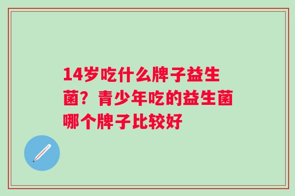 14岁吃什么牌子益生菌？青少年吃的益生菌哪个牌子比较好