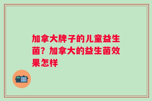 加拿大牌子的儿童益生菌?加拿大的益生菌效果怎样 加拿大牌子的儿童益生菌?加拿大的益生菌效果怎样