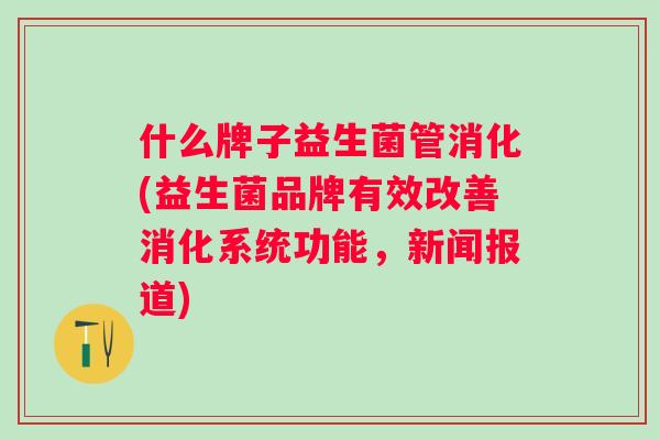 什么牌子益生菌管消化(益生菌品牌有效改善消化系统功能,新闻报道) 什么牌子益生菌管消化(益生菌品牌有效改善消化系统功能,新闻报道)