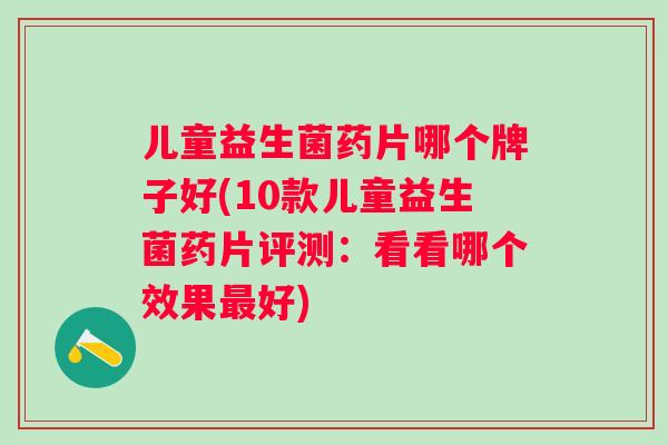 儿童益生菌药片哪个牌子好(10款儿童益生菌药片评测:看看哪个效果好) 儿童益生菌药片哪个牌子好(10款儿童益生菌药片评测:看看哪个效果好)