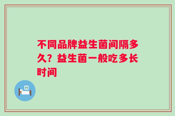 不同品牌益生菌间隔多久？益生菌一般吃多长时间