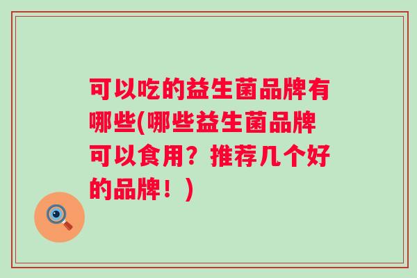 可以吃的益生菌品牌有哪些(哪些益生菌品牌可以食用?推荐几个好的品牌!) 可以吃的益生菌品牌有哪些(哪些益生菌品牌可以食用?推荐几个好的品牌!)