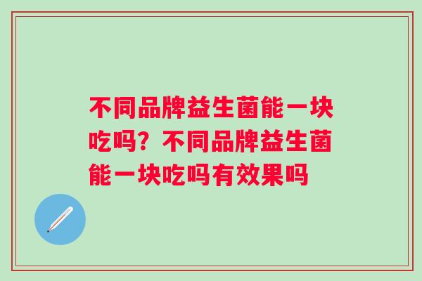 不同品牌益生菌能一块吃吗?不同品牌益生菌能一块吃吗有效果吗 不同品牌益生菌能一块吃吗?不同品牌益生菌能一块吃吗有效果吗
