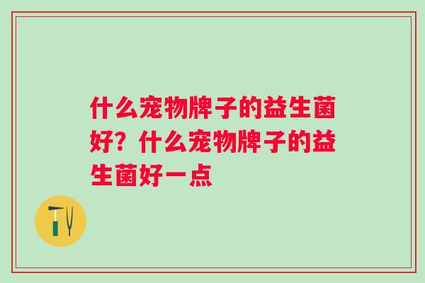 什么宠物牌子的益生菌好?什么宠物牌子的益生菌好一点 什么宠物牌子的益生菌好?什么宠物牌子的益生菌好一点