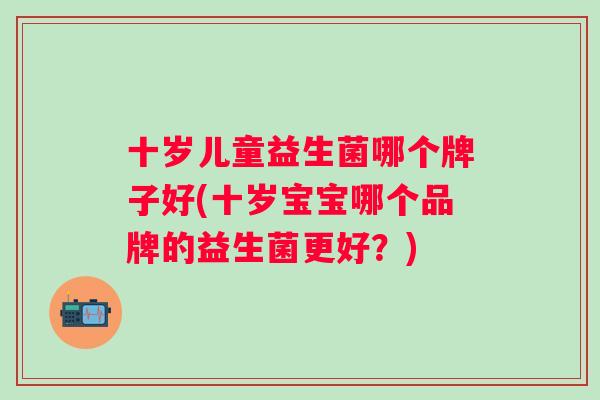 十岁儿童益生菌哪个牌子好(十岁宝宝哪个品牌的益生菌更好?) 十岁儿童益生菌哪个牌子好(十岁宝宝哪个品牌的益生菌更好?)