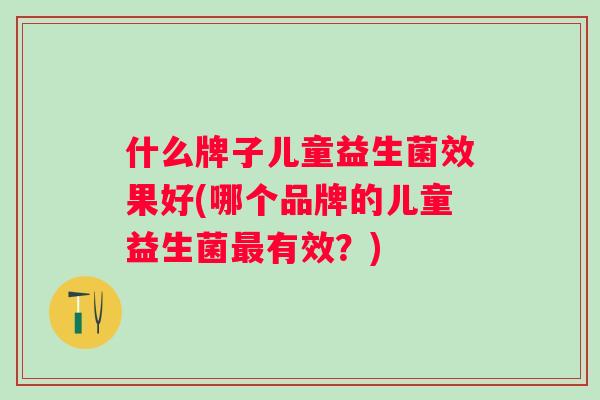 什么牌子儿童益生菌效果好(哪个品牌的儿童益生菌有效?) 什么牌子儿童益生菌效果好(哪个品牌的儿童益生菌有效?)