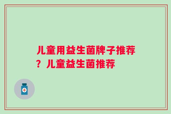 儿童用益生菌牌子推荐?儿童益生菌推荐 儿童用益生菌牌子推荐?儿童益生菌推荐