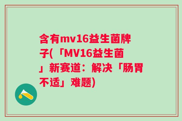 含有mv16益生菌牌子(「MV16益生菌」新赛道:解决「肠胃不适」难题) 含有mv16益生菌牌子(「MV16益生菌」新赛道:解决「肠胃不适」难题)