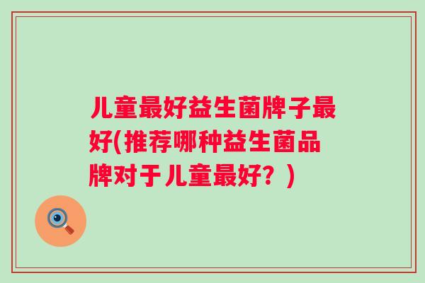 儿童好益生菌牌子好(推荐哪种益生菌品牌对于儿童好?) 儿童好益生菌牌子好(推荐哪种益生菌品牌对于儿童好?)