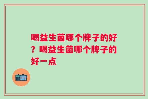 喝益生菌哪个牌子的好?喝益生菌哪个牌子的好一点 喝益生菌哪个牌子的好?喝益生菌哪个牌子的好一点