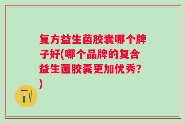 复方益生菌胶囊哪个牌子好(哪个品牌的复合益生菌胶囊更加优秀？)