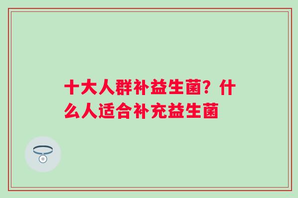 十大人群补益生菌?什么人适合补充益生菌 十大人群补益生菌?什么人适合补充益生菌