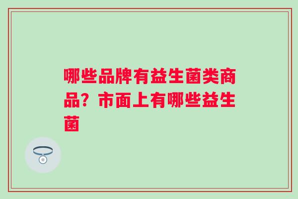 哪些品牌有益生菌类商品?市面上有哪些益生菌 哪些品牌有益生菌类商品?市面上有哪些益生菌