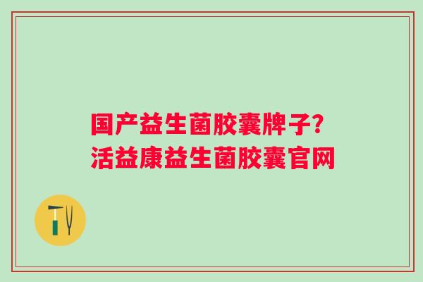 国产益生菌胶囊牌子？活益康益生菌胶囊官网