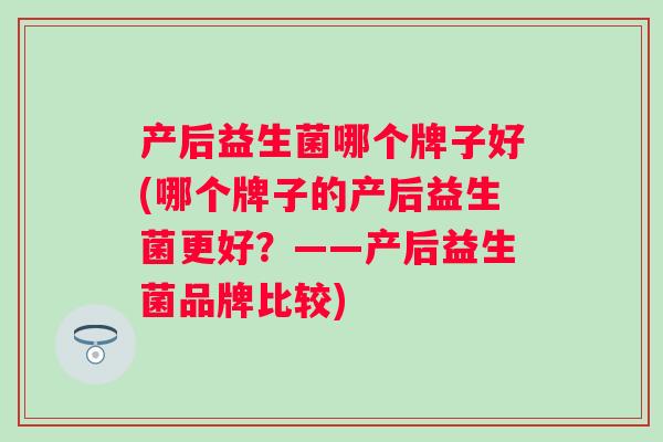 产后益生菌哪个牌子好(哪个牌子的产后益生菌更好？——产后益生菌品牌比较)