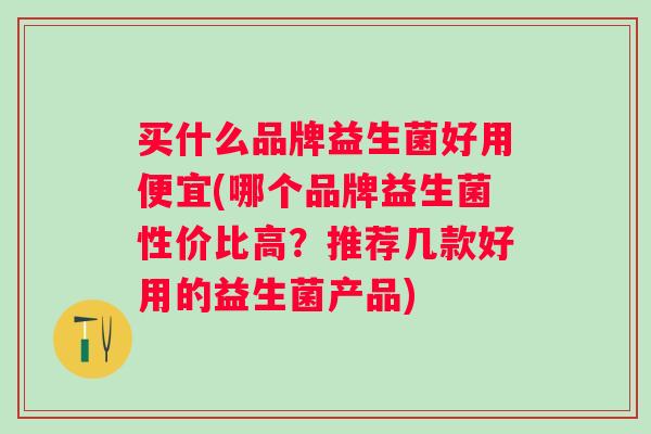买什么品牌益生菌好用便宜(哪个品牌益生菌性价比高?推荐几款好用的益生菌产品) 买什么品牌益生菌好用便宜(哪个品牌益生菌性价比高?推荐几款好用的益生菌产品)