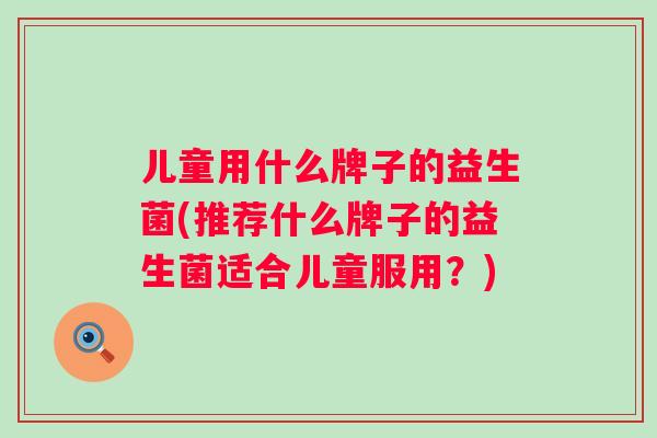 儿童用什么牌子的益生菌(推荐什么牌子的益生菌适合儿童服用?) 儿童用什么牌子的益生菌(推荐什么牌子的益生菌适合儿童服用?)