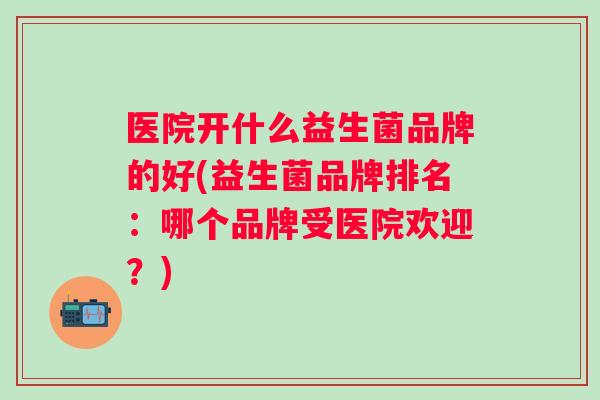 医院开什么益生菌品牌的好(益生菌品牌排名：哪个品牌受医院欢迎？)