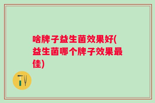 啥牌子益生菌效果好(益生菌哪个牌子效果佳)