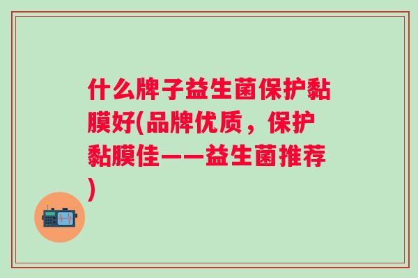 什么牌子益生菌保护黏膜好(品牌优质,保护黏膜佳——益生菌推荐) 什么牌子益生菌保护黏膜好(品牌优质,保护黏膜佳——益生菌推荐)