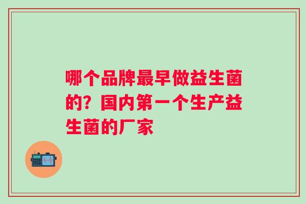 哪个品牌早做益生菌的?国内第一个生产益生菌的厂家 哪个品牌早做益生菌的?国内第一个生产益生菌的厂家