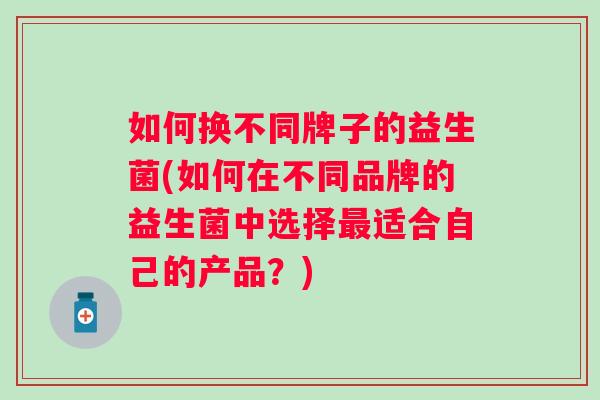 如何换不同牌子的益生菌(如何在不同品牌的益生菌中选择适合自己的产品?) 如何换不同牌子的益生菌(如何在不同品牌的益生菌中选择适合自己的产品?)