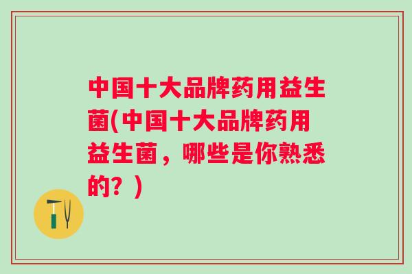 中国十大品牌药用益生菌(中国十大品牌药用益生菌，哪些是你熟悉的？)