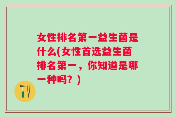 女性排名第一益生菌是什么(女性首选益生菌排名第一，你知道是哪一种吗？)