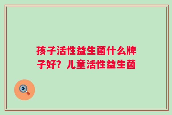 孩子活性益生菌什么牌子好?儿童活性益生菌 孩子活性益生菌什么牌子好?儿童活性益生菌
