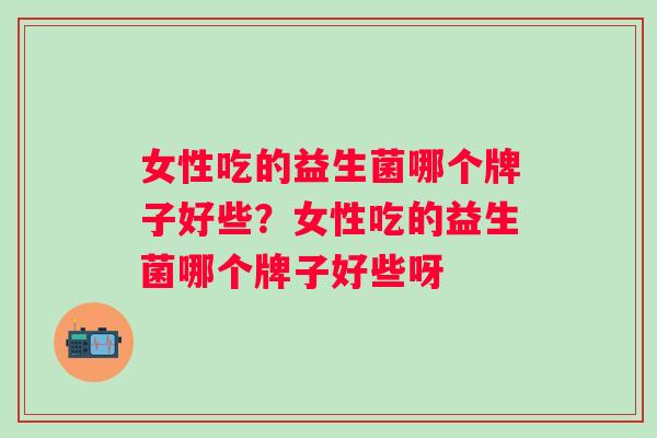 女性吃的益生菌哪个牌子好些？女性吃的益生菌哪个牌子好些呀