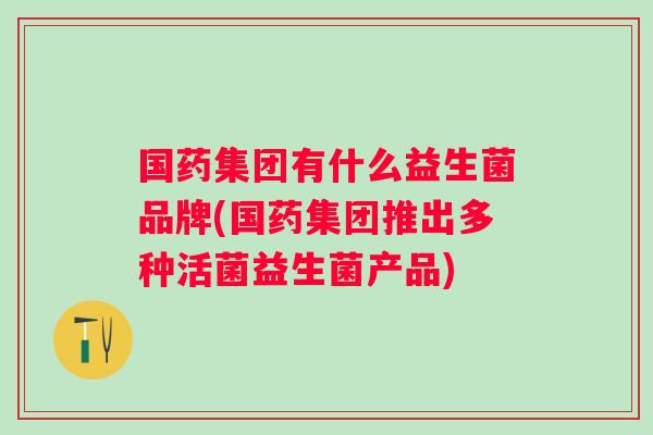 国药集团有什么益生菌品牌(国药集团推出多种活菌益生菌产品)