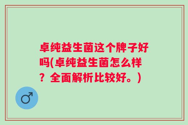卓纯益生菌这个牌子好吗(卓纯益生菌怎么样?全面解析比较好。) 卓纯益生菌这个牌子好吗(卓纯益生菌怎么样?全面解析比较好。)