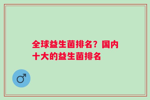 全球益生菌排名?国内十大的益生菌排名 全球益生菌排名?国内十大的益生菌排名