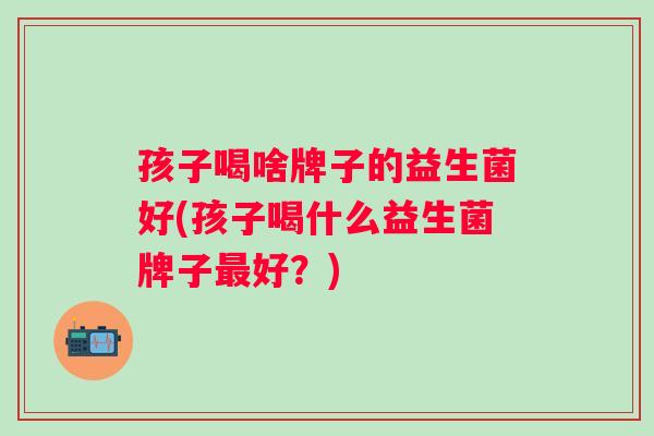 孩子喝啥牌子的益生菌好(孩子喝什么益生菌牌子好?) 孩子喝啥牌子的益生菌好(孩子喝什么益生菌牌子好?)