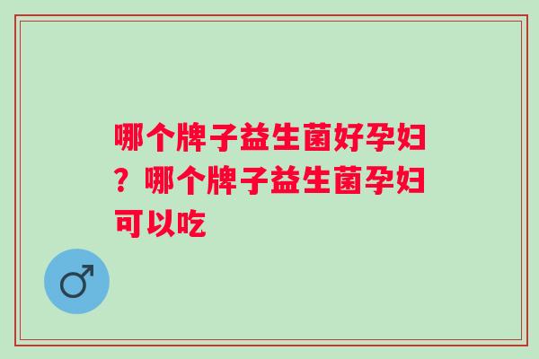 哪个牌子益生菌好孕妇？哪个牌子益生菌孕妇可以吃