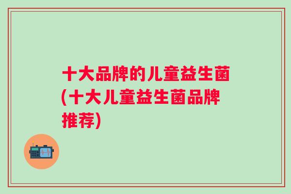 十大品牌的儿童益生菌(十大儿童益生菌品牌推荐) 十大品牌的儿童益生菌(十大儿童益生菌品牌推荐)