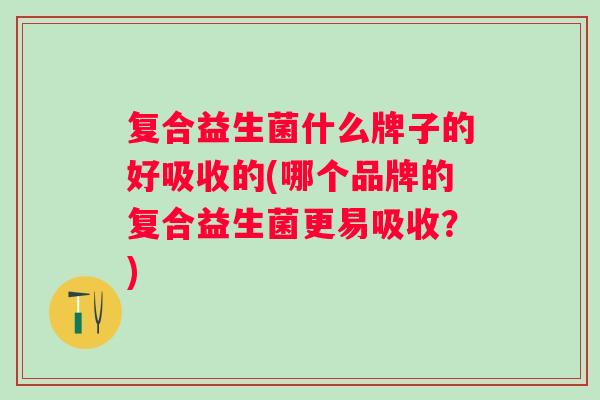 复合益生菌什么牌子的好吸收的(哪个品牌的复合益生菌更易吸收?) 复合益生菌什么牌子的好吸收的(哪个品牌的复合益生菌更易吸收?)