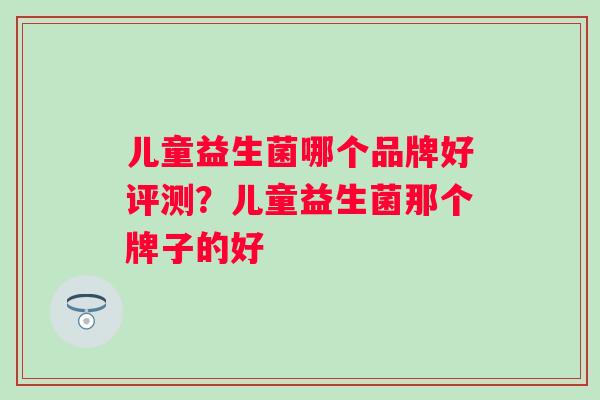 儿童益生菌哪个品牌好评测？儿童益生菌那个牌子的好