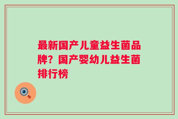 新国产儿童益生菌品牌?国产婴幼儿益生菌排行榜 新国产儿童益生菌品牌?国产婴幼儿益生菌排行榜